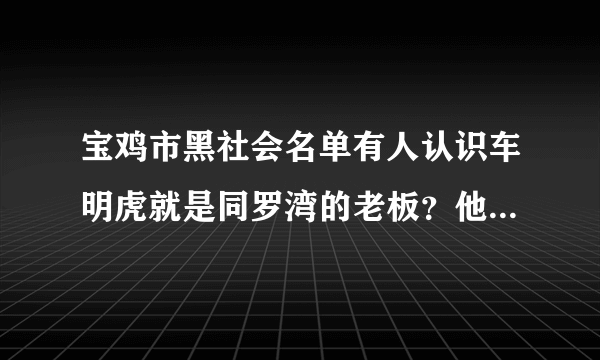 宝鸡市黑社会名单有人认识车明虎就是同罗湾的老板？他的老婆是那里人？我算是他的的朋友十几年都没见了？