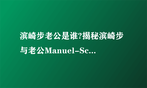 滨崎步老公是谁?揭秘滨崎步与老公Manuel-Schwarz离婚原因及恋爱