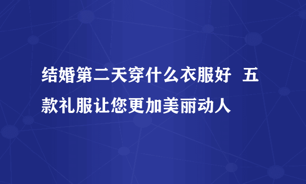 结婚第二天穿什么衣服好  五款礼服让您更加美丽动人