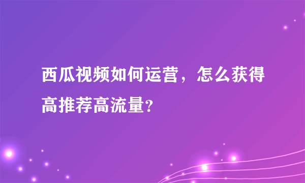 西瓜视频如何运营，怎么获得高推荐高流量？