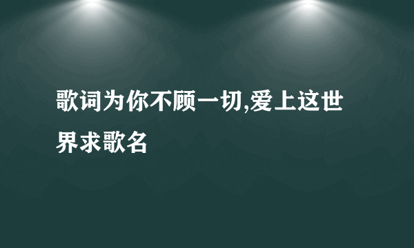 歌词为你不顾一切,爱上这世界求歌名