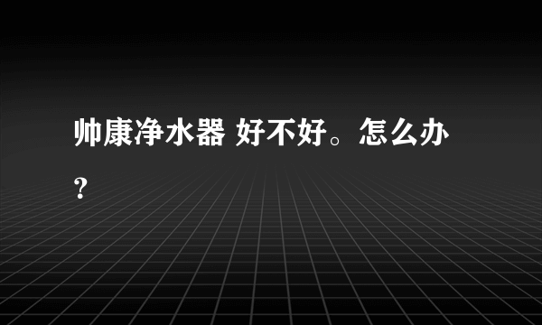 帅康净水器 好不好。怎么办？