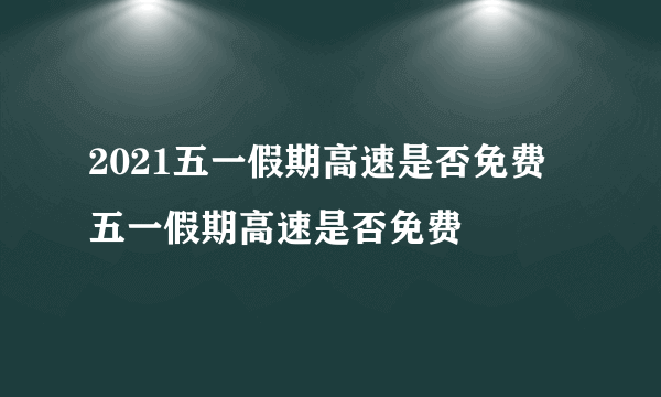 2021五一假期高速是否免费 五一假期高速是否免费