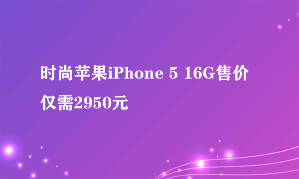 时尚苹果iPhone 5 16G售价仅需2950元