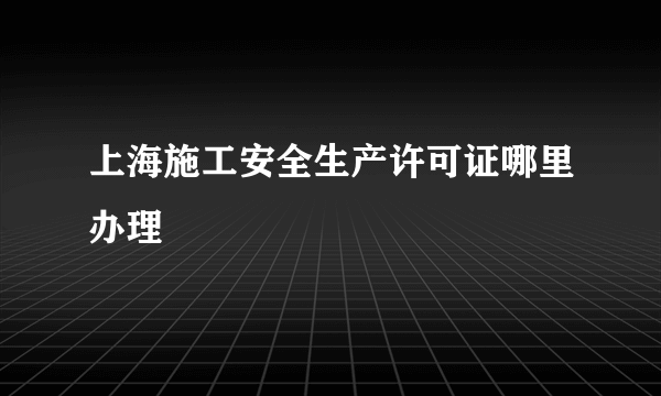 上海施工安全生产许可证哪里办理