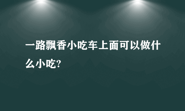 一路飘香小吃车上面可以做什么小吃?