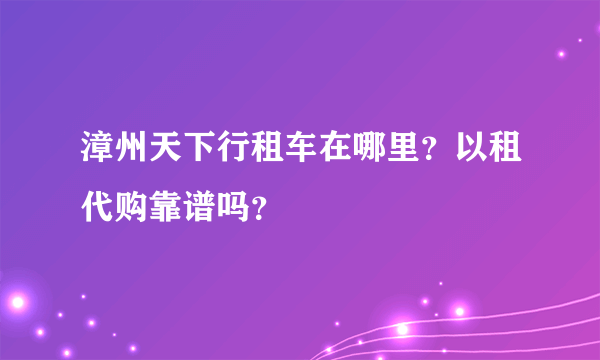 漳州天下行租车在哪里？以租代购靠谱吗？