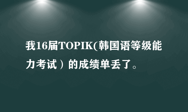 我16届TOPIK(韩国语等级能力考试）的成绩单丢了。