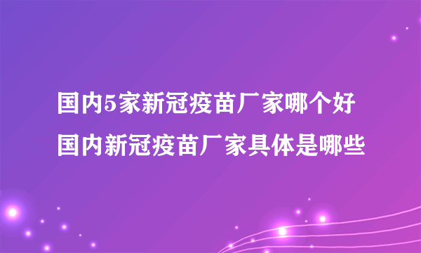 国内5家新冠疫苗厂家哪个好 国内新冠疫苗厂家具体是哪些