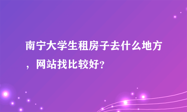 南宁大学生租房子去什么地方，网站找比较好？