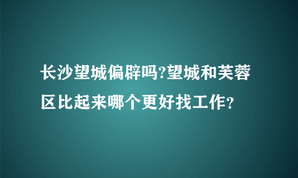 长沙望城偏辟吗?望城和芙蓉区比起来哪个更好找工作？