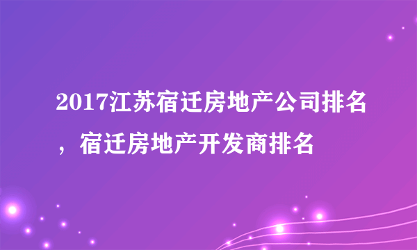 2017江苏宿迁房地产公司排名，宿迁房地产开发商排名