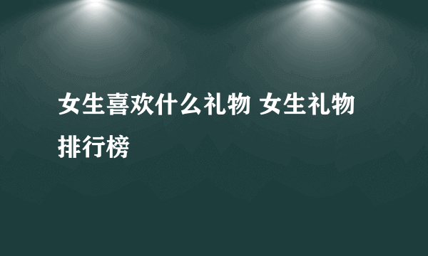 女生喜欢什么礼物 女生礼物排行榜