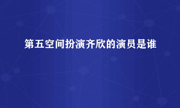 第五空间扮演齐欣的演员是谁