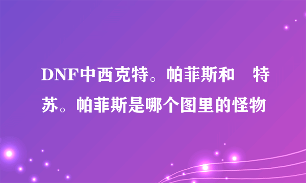 DNF中西克特。帕菲斯和婓特苏。帕菲斯是哪个图里的怪物