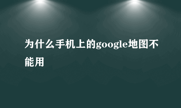 为什么手机上的google地图不能用