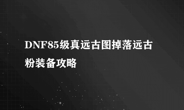 DNF85级真远古图掉落远古粉装备攻略