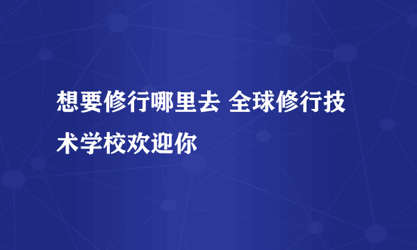 想要修行哪里去 全球修行技术学校欢迎你