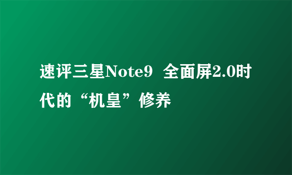 速评三星Note9  全面屏2.0时代的“机皇”修养