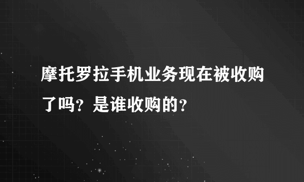 摩托罗拉手机业务现在被收购了吗？是谁收购的？