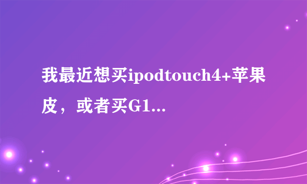 我最近想买ipodtouch4+苹果皮，或者买G10。。谁能给我个建议哪个好呢。。。