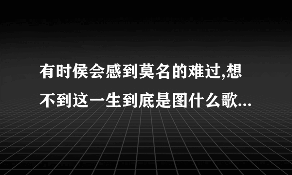 有时侯会感到莫名的难过,想不到这一生到底是图什么歌名是什么歌？