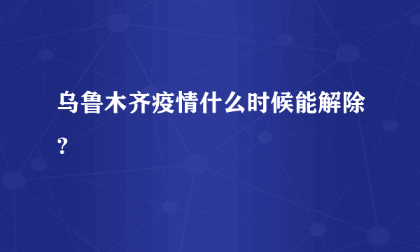 乌鲁木齐疫情什么时候能解除？