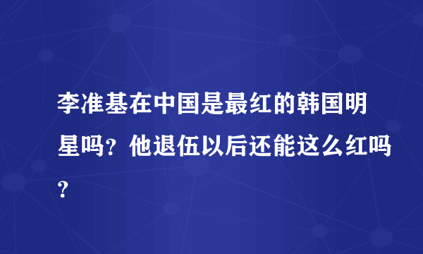 李准基在中国是最红的韩国明星吗？他退伍以后还能这么红吗？