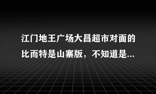 江门地王广场大昌超市对面的比而特是山寨版，不知道是不是真的？