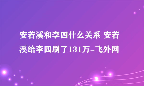 安若溪和李四什么关系 安若溪给李四刷了131万-飞外网