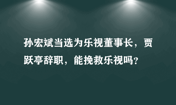 孙宏斌当选为乐视董事长，贾跃亭辞职，能挽救乐视吗？