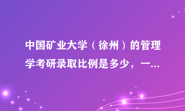 中国矿业大学（徐州）的管理学考研录取比例是多少，一般多少分可以进入复试？