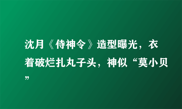 沈月《侍神令》造型曝光，衣着破烂扎丸子头，神似“莫小贝”