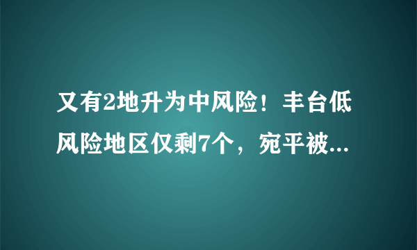 又有2地升为中风险！丰台低风险地区仅剩7个，宛平被中高风险重重包围