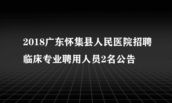 2018广东怀集县人民医院招聘临床专业聘用人员2名公告