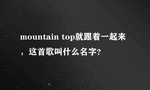 mountain top就跟着一起来，这首歌叫什么名字？