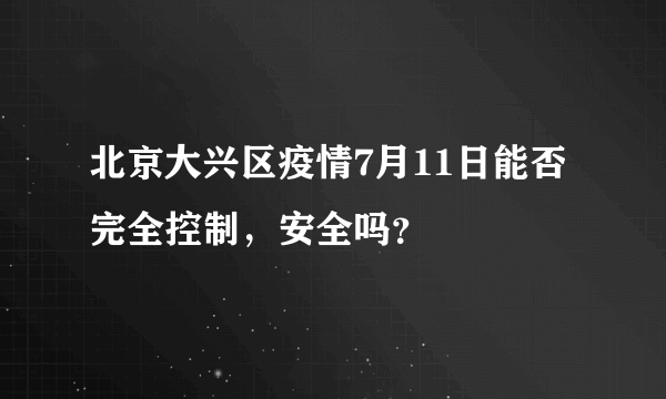 北京大兴区疫情7月11日能否完全控制，安全吗？