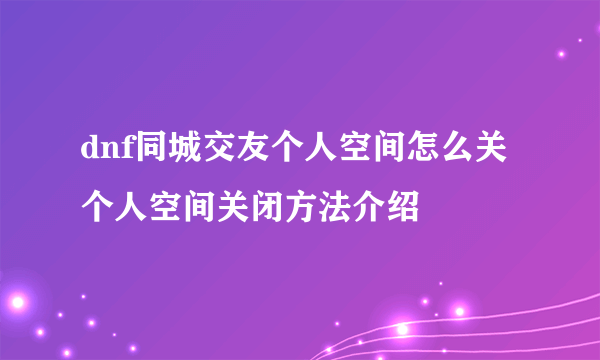 dnf同城交友个人空间怎么关 个人空间关闭方法介绍