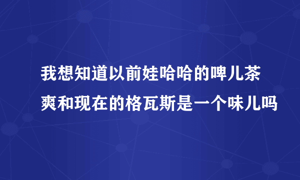 我想知道以前娃哈哈的啤儿茶爽和现在的格瓦斯是一个味儿吗