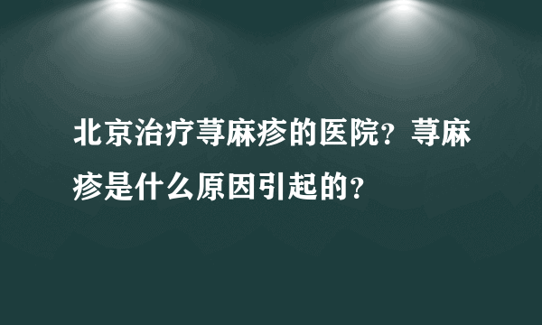 北京治疗荨麻疹的医院？荨麻疹是什么原因引起的？