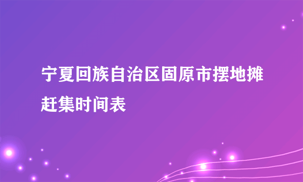 宁夏回族自治区固原市摆地摊赶集时间表