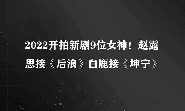 2022开拍新剧9位女神！赵露思接《后浪》白鹿接《坤宁》