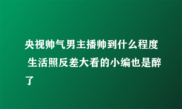 央视帅气男主播帅到什么程度 生活照反差大看的小编也是醉了