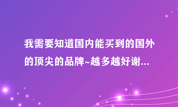 我需要知道国内能买到的国外的顶尖的品牌~越多越好谢谢~现在等答案!