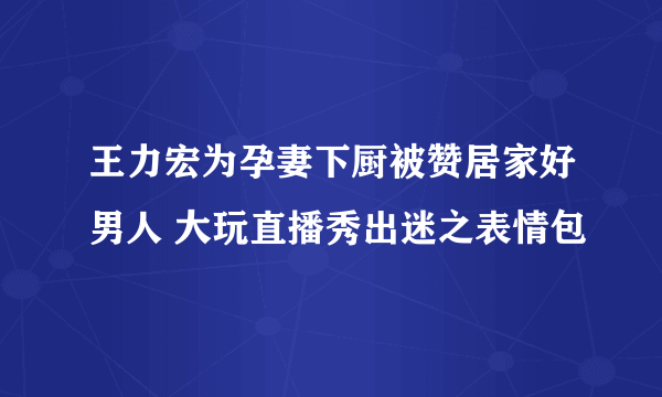 王力宏为孕妻下厨被赞居家好男人 大玩直播秀出迷之表情包