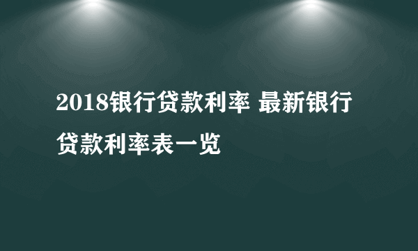 2018银行贷款利率 最新银行贷款利率表一览