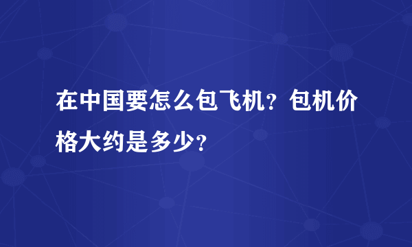 在中国要怎么包飞机？包机价格大约是多少？