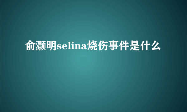 俞灏明selina烧伤事件是什么