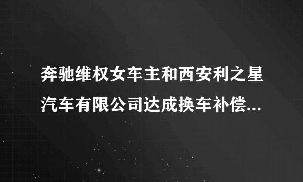 奔驰维权女车主和西安利之星汽车有限公司达成换车补偿等和解协议，涉事车辆有关质量问题已进入鉴定程序。你怎么看？