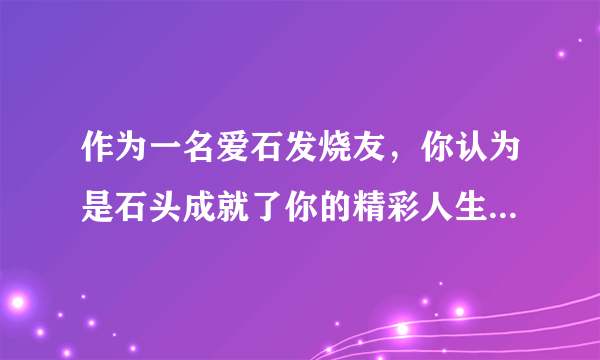 作为一名爱石发烧友，你认为是石头成就了你的精彩人生？还是你发掘了手中奇石的价值？